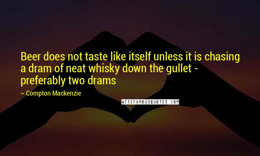 Compton Mackenzie Quotes: Beer does not taste like itself unless it is chasing a dram of neat whisky down the gullet - preferably two drams