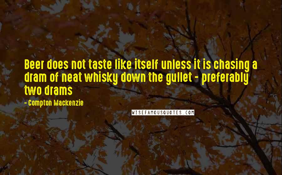 Compton Mackenzie Quotes: Beer does not taste like itself unless it is chasing a dram of neat whisky down the gullet - preferably two drams