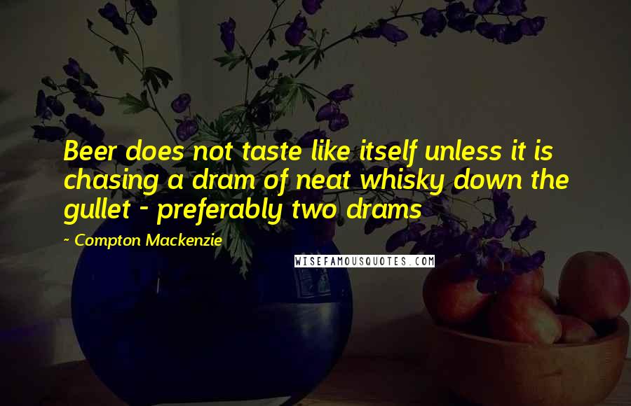 Compton Mackenzie Quotes: Beer does not taste like itself unless it is chasing a dram of neat whisky down the gullet - preferably two drams