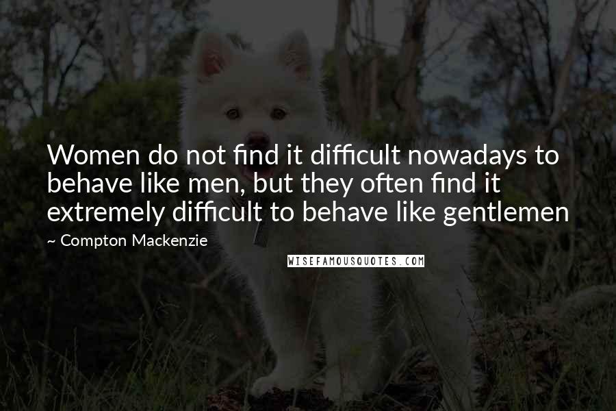 Compton Mackenzie Quotes: Women do not find it difficult nowadays to behave like men, but they often find it extremely difficult to behave like gentlemen