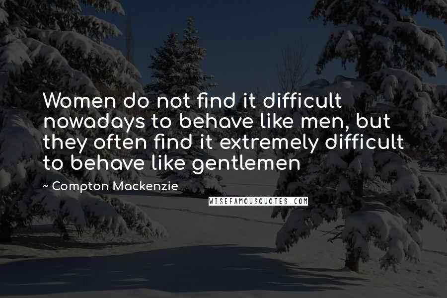 Compton Mackenzie Quotes: Women do not find it difficult nowadays to behave like men, but they often find it extremely difficult to behave like gentlemen