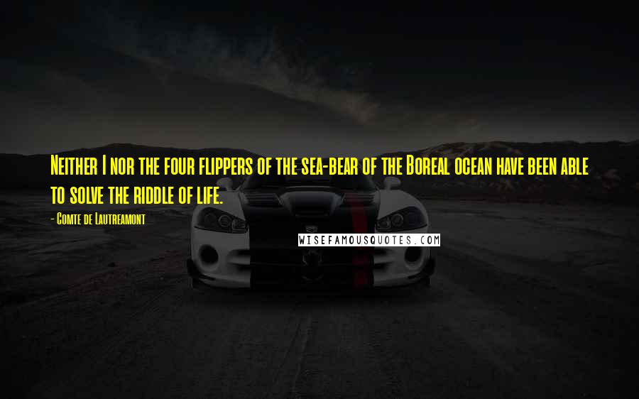 Comte De Lautreamont Quotes: Neither I nor the four flippers of the sea-bear of the Boreal ocean have been able to solve the riddle of life.