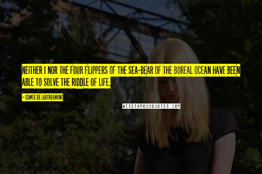 Comte De Lautreamont Quotes: Neither I nor the four flippers of the sea-bear of the Boreal ocean have been able to solve the riddle of life.