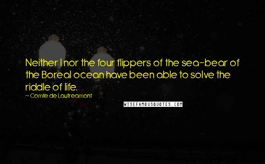 Comte De Lautreamont Quotes: Neither I nor the four flippers of the sea-bear of the Boreal ocean have been able to solve the riddle of life.