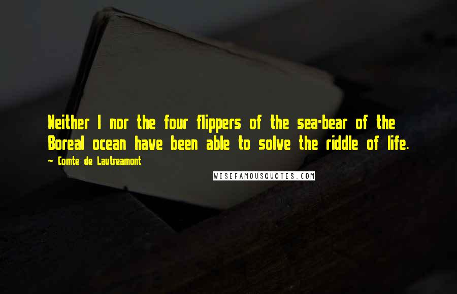 Comte De Lautreamont Quotes: Neither I nor the four flippers of the sea-bear of the Boreal ocean have been able to solve the riddle of life.