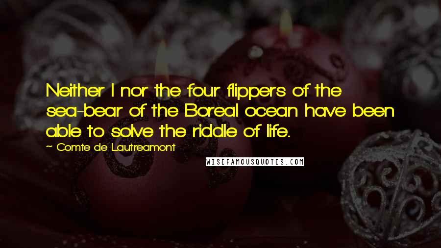 Comte De Lautreamont Quotes: Neither I nor the four flippers of the sea-bear of the Boreal ocean have been able to solve the riddle of life.