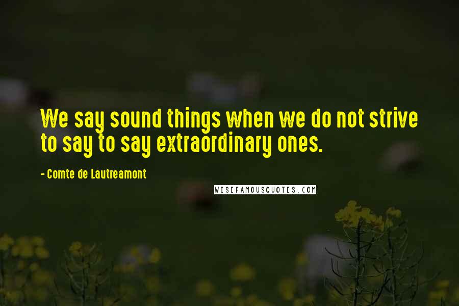 Comte De Lautreamont Quotes: We say sound things when we do not strive to say to say extraordinary ones.