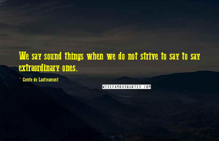 Comte De Lautreamont Quotes: We say sound things when we do not strive to say to say extraordinary ones.