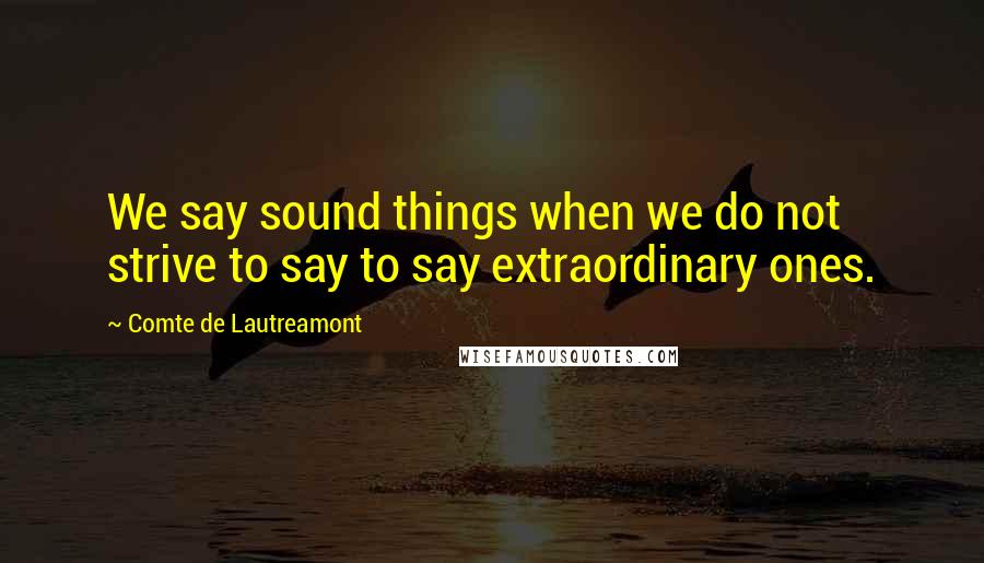 Comte De Lautreamont Quotes: We say sound things when we do not strive to say to say extraordinary ones.