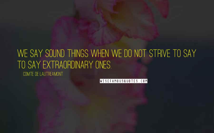 Comte De Lautreamont Quotes: We say sound things when we do not strive to say to say extraordinary ones.