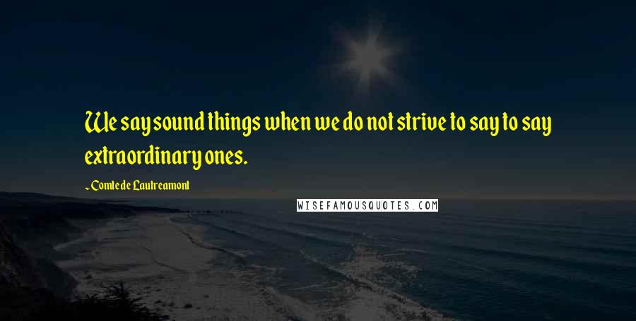 Comte De Lautreamont Quotes: We say sound things when we do not strive to say to say extraordinary ones.