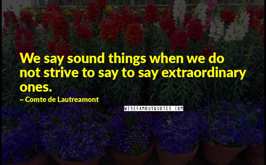 Comte De Lautreamont Quotes: We say sound things when we do not strive to say to say extraordinary ones.