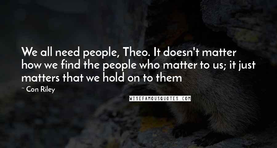 Con Riley Quotes: We all need people, Theo. It doesn't matter how we find the people who matter to us; it just matters that we hold on to them