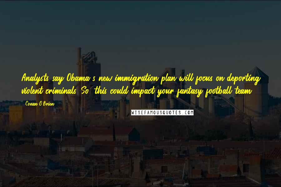 Conan O'Brien Quotes: Analysts say Obama's new immigration plan will focus on deporting violent criminals. So, this could impact your fantasy football team.