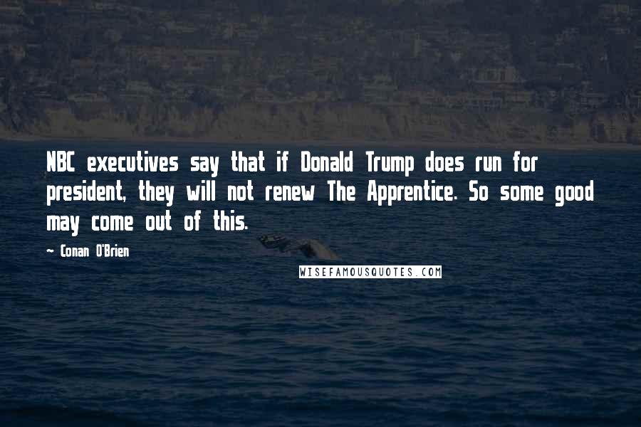 Conan O'Brien Quotes: NBC executives say that if Donald Trump does run for president, they will not renew The Apprentice. So some good may come out of this.