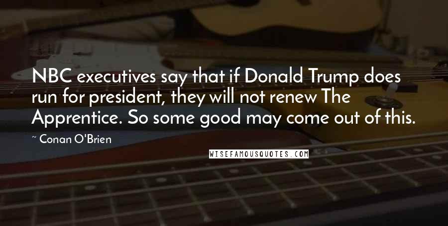 Conan O'Brien Quotes: NBC executives say that if Donald Trump does run for president, they will not renew The Apprentice. So some good may come out of this.