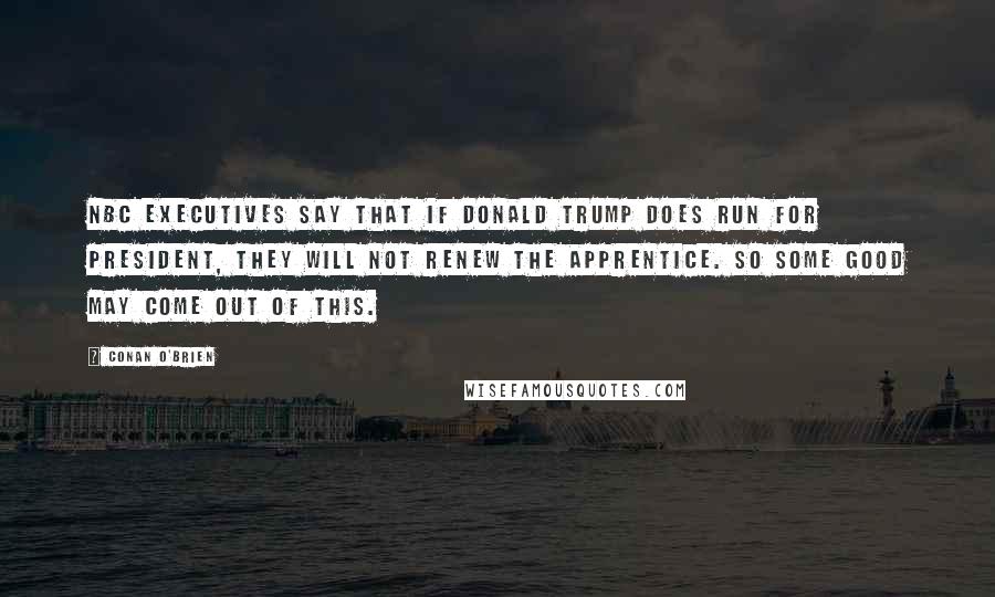 Conan O'Brien Quotes: NBC executives say that if Donald Trump does run for president, they will not renew The Apprentice. So some good may come out of this.