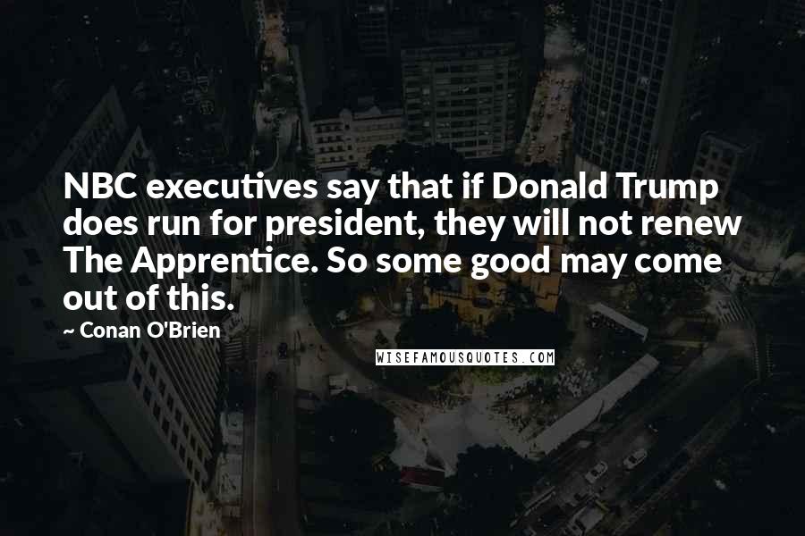 Conan O'Brien Quotes: NBC executives say that if Donald Trump does run for president, they will not renew The Apprentice. So some good may come out of this.