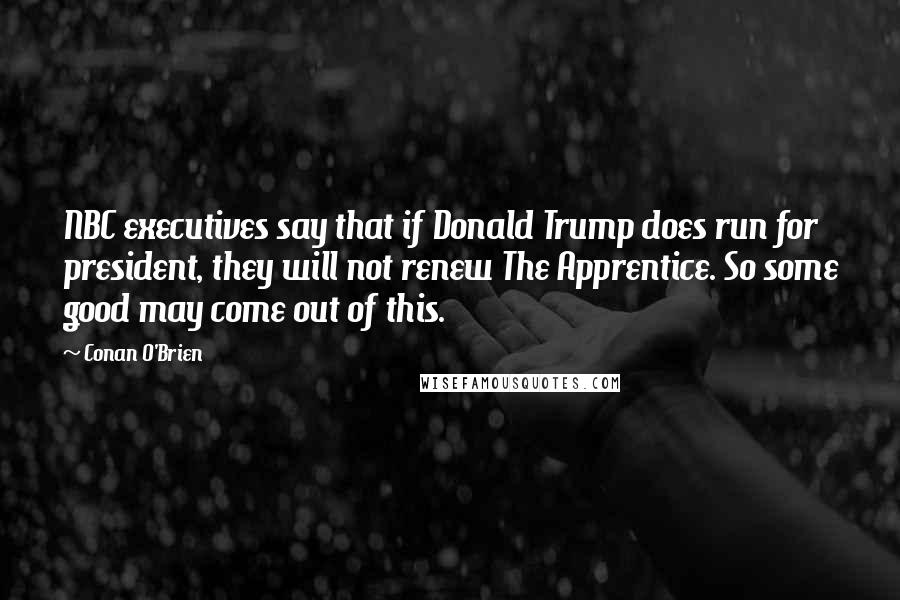 Conan O'Brien Quotes: NBC executives say that if Donald Trump does run for president, they will not renew The Apprentice. So some good may come out of this.