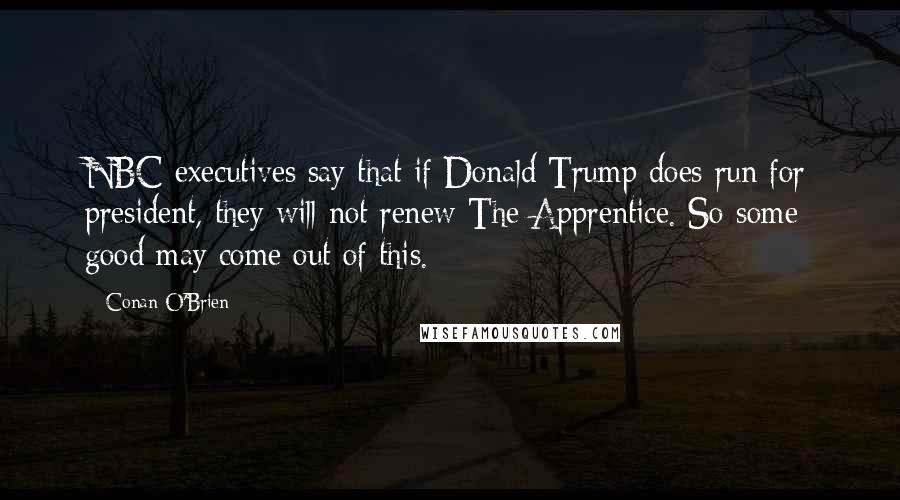 Conan O'Brien Quotes: NBC executives say that if Donald Trump does run for president, they will not renew The Apprentice. So some good may come out of this.