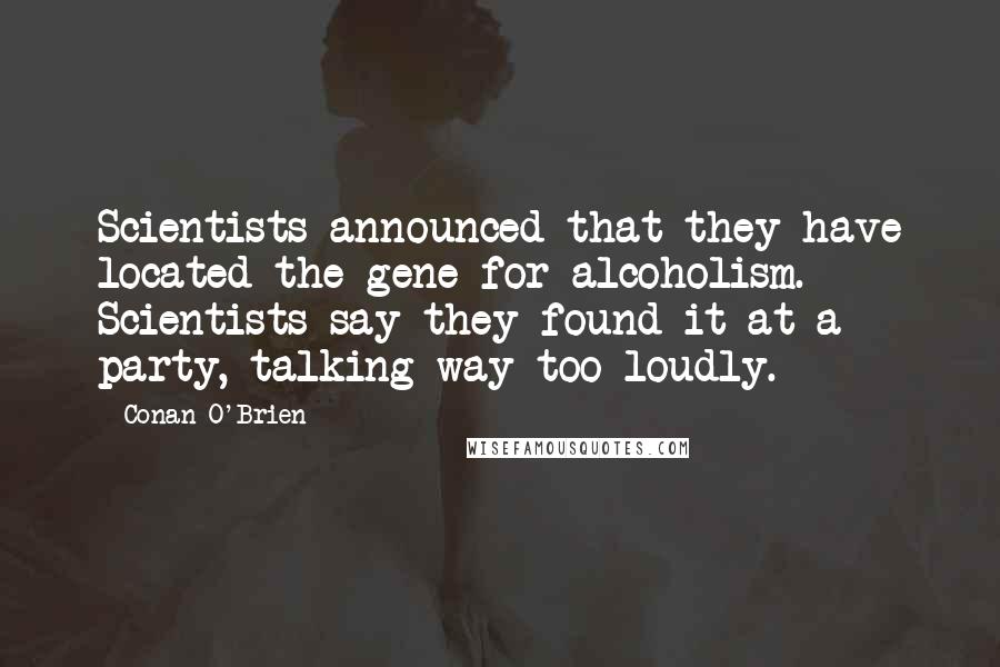 Conan O'Brien Quotes: Scientists announced that they have located the gene for alcoholism. Scientists say they found it at a party, talking way too loudly.