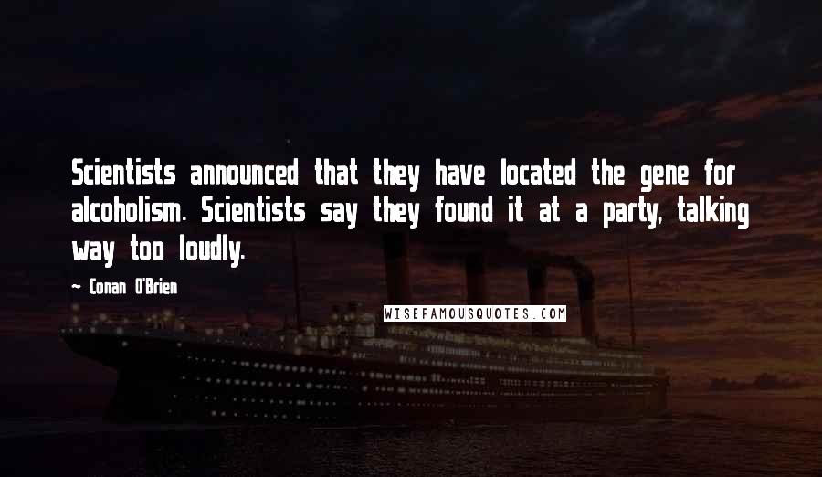 Conan O'Brien Quotes: Scientists announced that they have located the gene for alcoholism. Scientists say they found it at a party, talking way too loudly.