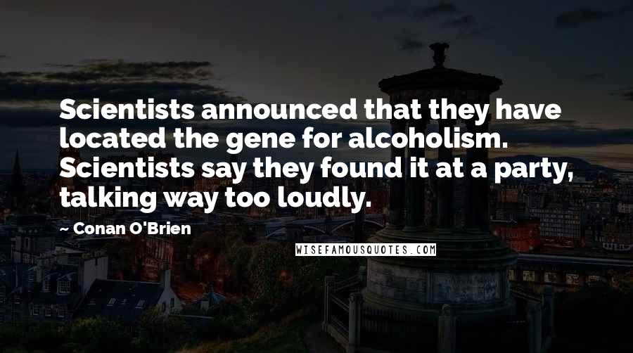 Conan O'Brien Quotes: Scientists announced that they have located the gene for alcoholism. Scientists say they found it at a party, talking way too loudly.