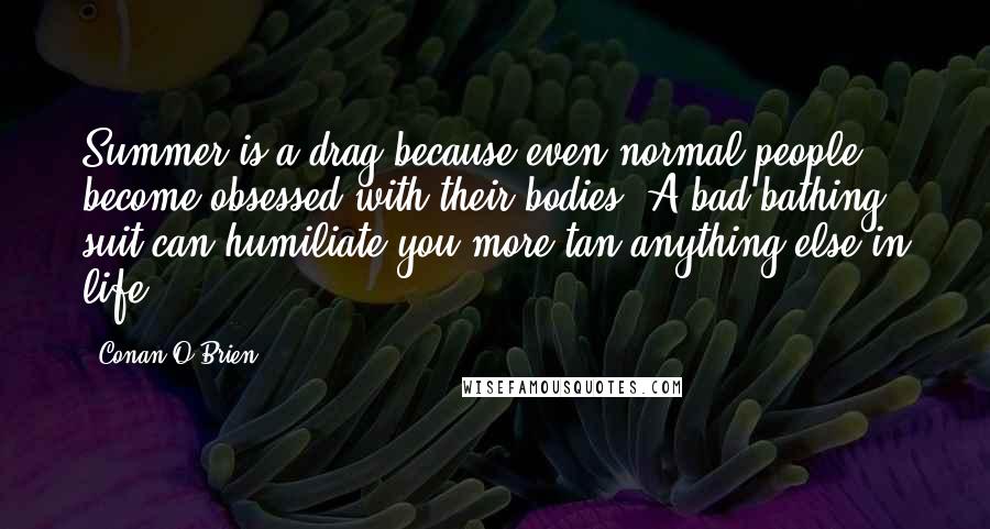Conan O'Brien Quotes: Summer is a drag because even normal people become obsessed with their bodies. A bad bathing suit can humiliate you more tan anything else in life.
