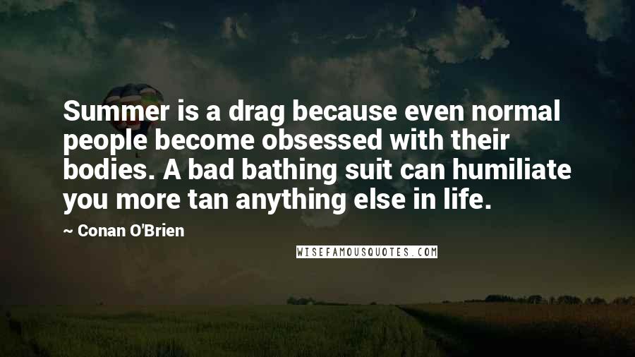 Conan O'Brien Quotes: Summer is a drag because even normal people become obsessed with their bodies. A bad bathing suit can humiliate you more tan anything else in life.