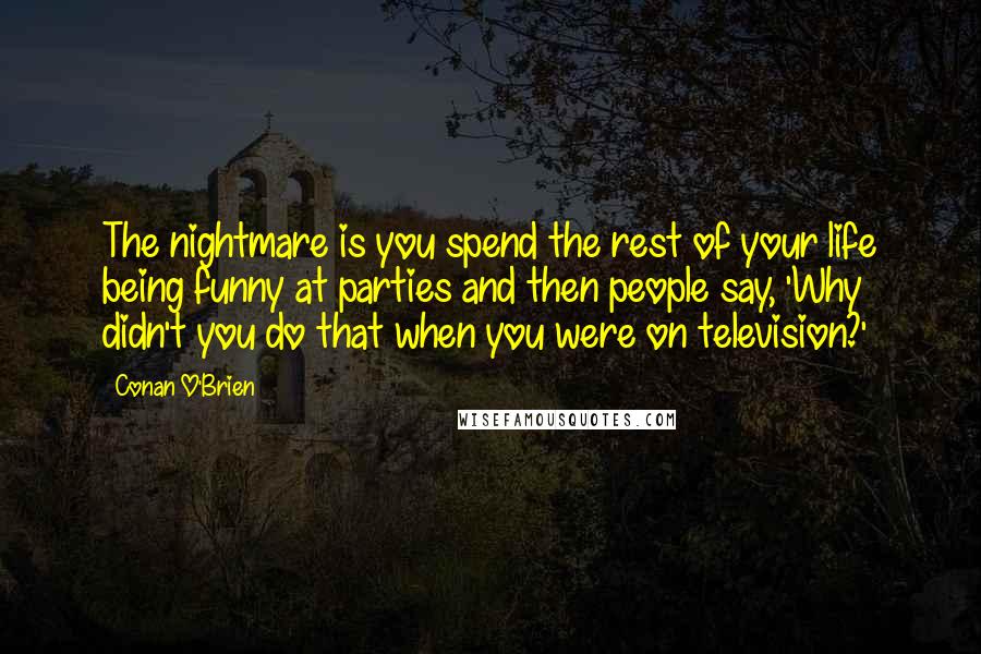Conan O'Brien Quotes: The nightmare is you spend the rest of your life being funny at parties and then people say, 'Why didn't you do that when you were on television?'