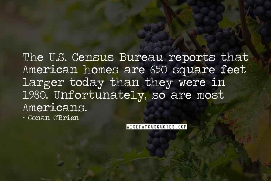 Conan O'Brien Quotes: The U.S. Census Bureau reports that American homes are 650 square feet larger today than they were in 1980. Unfortunately, so are most Americans.