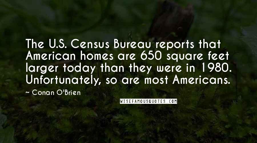 Conan O'Brien Quotes: The U.S. Census Bureau reports that American homes are 650 square feet larger today than they were in 1980. Unfortunately, so are most Americans.