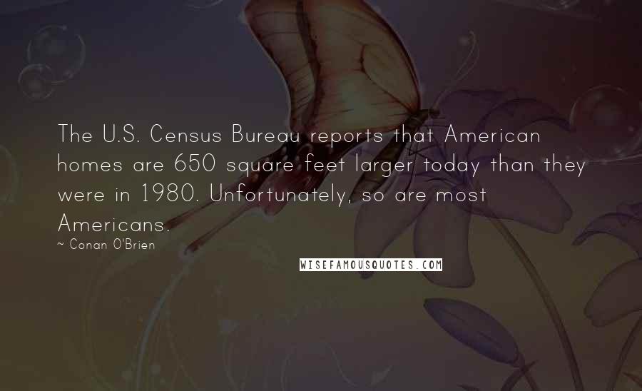 Conan O'Brien Quotes: The U.S. Census Bureau reports that American homes are 650 square feet larger today than they were in 1980. Unfortunately, so are most Americans.