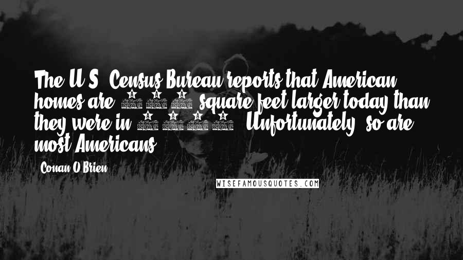 Conan O'Brien Quotes: The U.S. Census Bureau reports that American homes are 650 square feet larger today than they were in 1980. Unfortunately, so are most Americans.