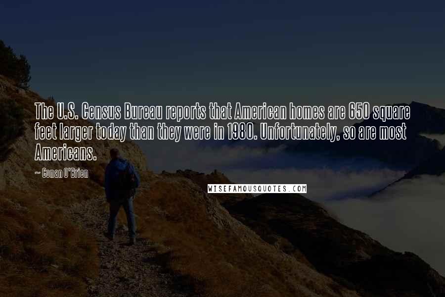 Conan O'Brien Quotes: The U.S. Census Bureau reports that American homes are 650 square feet larger today than they were in 1980. Unfortunately, so are most Americans.