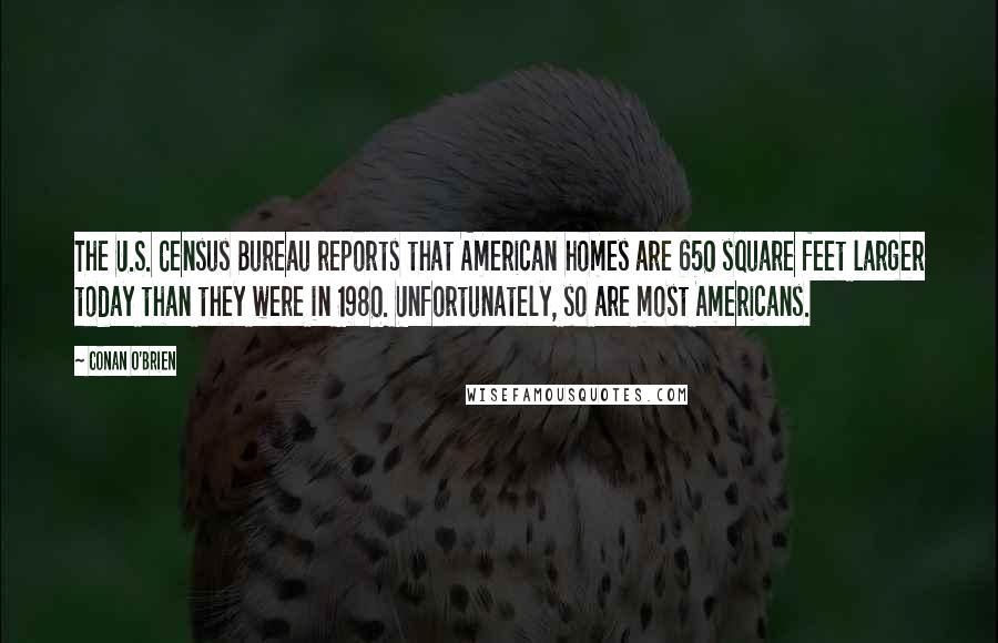 Conan O'Brien Quotes: The U.S. Census Bureau reports that American homes are 650 square feet larger today than they were in 1980. Unfortunately, so are most Americans.