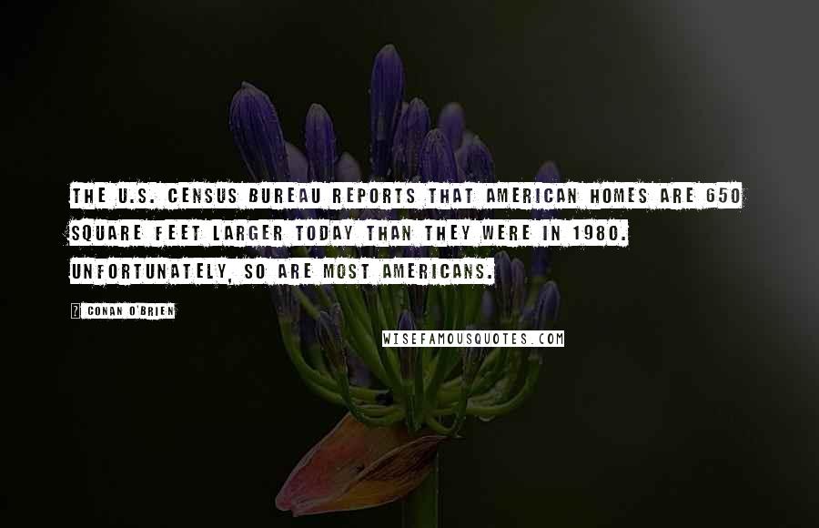 Conan O'Brien Quotes: The U.S. Census Bureau reports that American homes are 650 square feet larger today than they were in 1980. Unfortunately, so are most Americans.