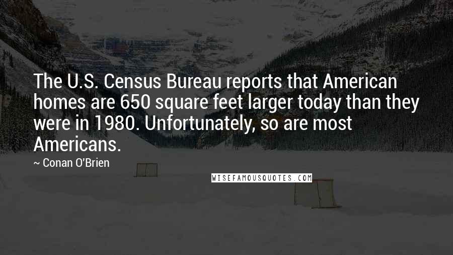 Conan O'Brien Quotes: The U.S. Census Bureau reports that American homes are 650 square feet larger today than they were in 1980. Unfortunately, so are most Americans.