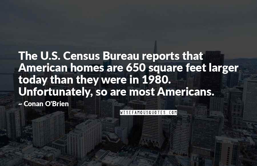 Conan O'Brien Quotes: The U.S. Census Bureau reports that American homes are 650 square feet larger today than they were in 1980. Unfortunately, so are most Americans.