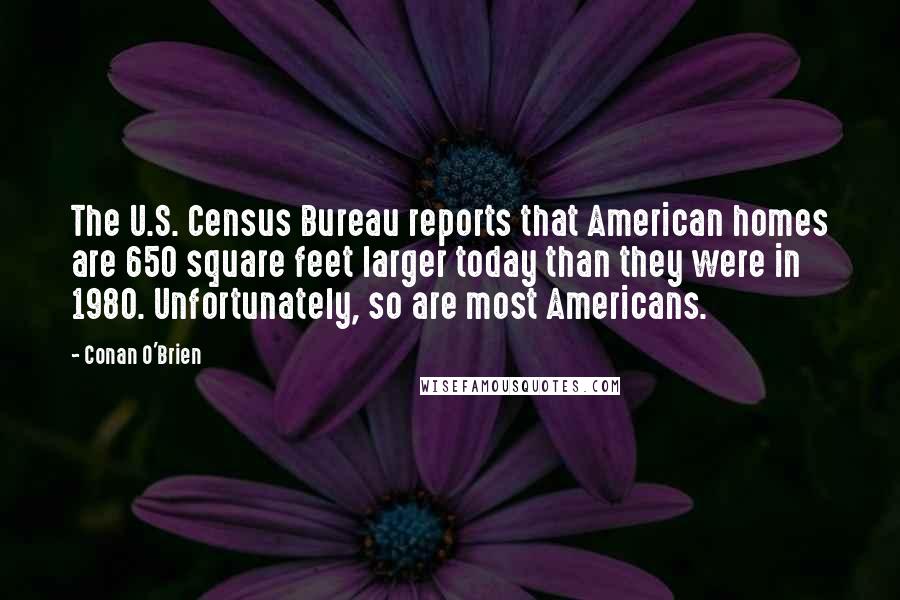 Conan O'Brien Quotes: The U.S. Census Bureau reports that American homes are 650 square feet larger today than they were in 1980. Unfortunately, so are most Americans.