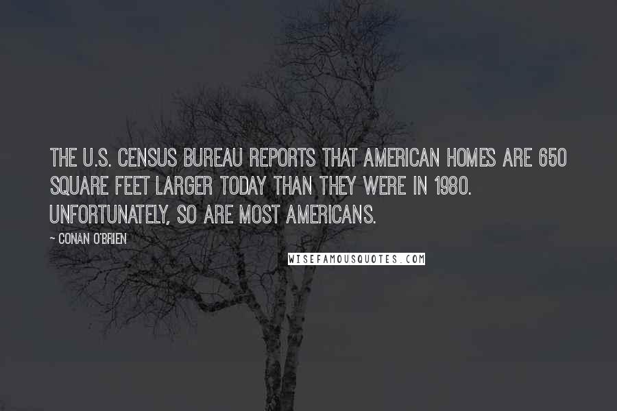 Conan O'Brien Quotes: The U.S. Census Bureau reports that American homes are 650 square feet larger today than they were in 1980. Unfortunately, so are most Americans.