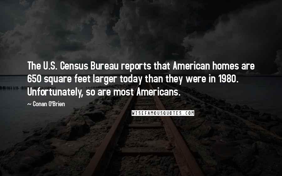 Conan O'Brien Quotes: The U.S. Census Bureau reports that American homes are 650 square feet larger today than they were in 1980. Unfortunately, so are most Americans.