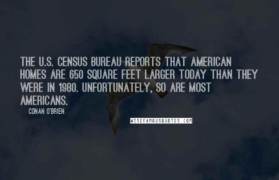 Conan O'Brien Quotes: The U.S. Census Bureau reports that American homes are 650 square feet larger today than they were in 1980. Unfortunately, so are most Americans.