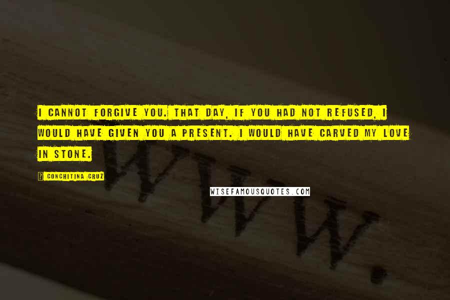 Conchitina Cruz Quotes: I cannot forgive you. That day, if you had not refused, I would have given you a present. I would have carved my love in stone.