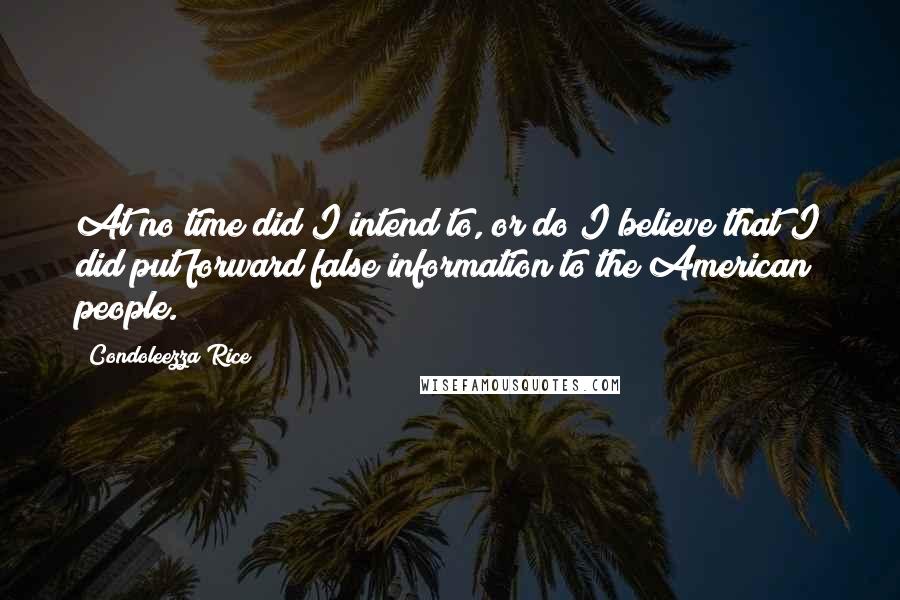 Condoleezza Rice Quotes: At no time did I intend to, or do I believe that I did put forward false information to the American people.