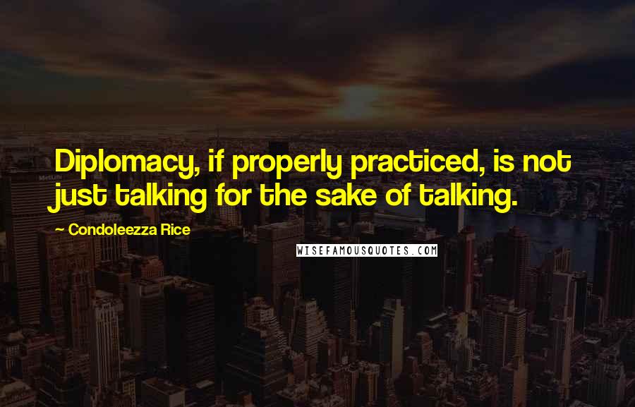 Condoleezza Rice Quotes: Diplomacy, if properly practiced, is not just talking for the sake of talking.