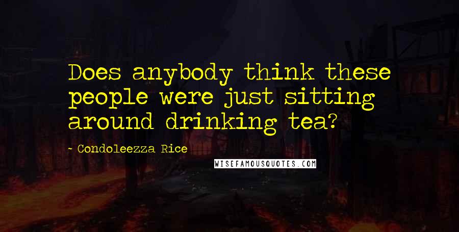 Condoleezza Rice Quotes: Does anybody think these people were just sitting around drinking tea?