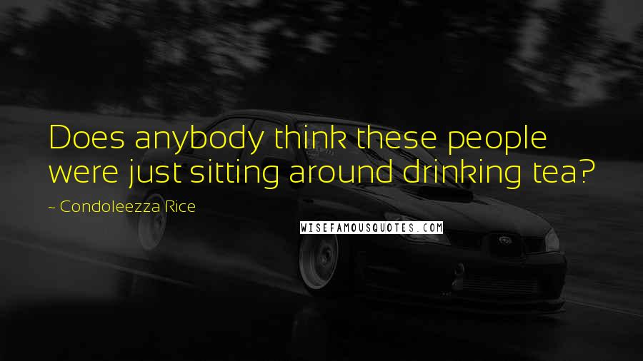 Condoleezza Rice Quotes: Does anybody think these people were just sitting around drinking tea?