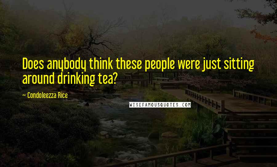 Condoleezza Rice Quotes: Does anybody think these people were just sitting around drinking tea?