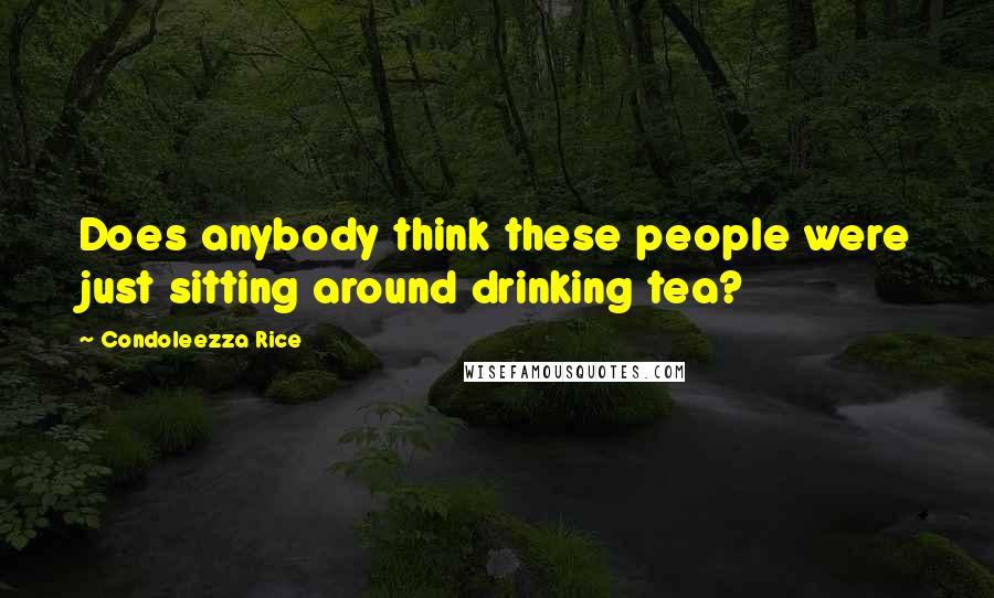 Condoleezza Rice Quotes: Does anybody think these people were just sitting around drinking tea?
